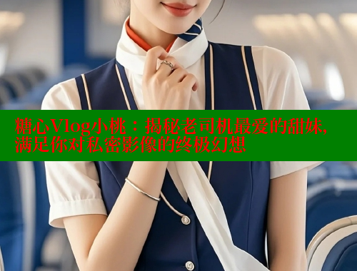 糖心Vlog小桃：揭秘老司机最爱的甜妹，满足你对私密影像的终极幻想