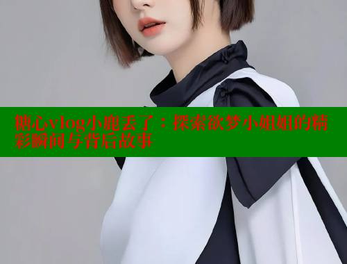 糖心vlog小鹿丢了：探索欲梦小姐姐的精彩瞬间与背后故事