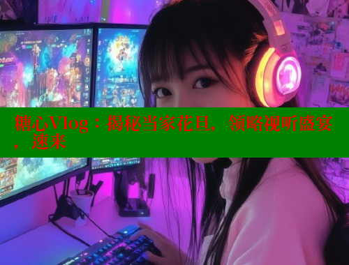 糖心Vlog：揭秘当家花旦，领略视听盛宴，速来