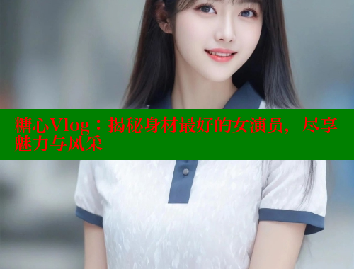 糖心Vlog：揭秘身材最好的女演员，尽享魅力与风采