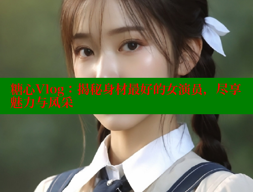 糖心Vlog：揭秘身材最好的女演员，尽享魅力与风采
