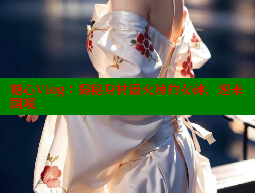 糖心Vlog：揭秘身材最火辣的女神，速来围观