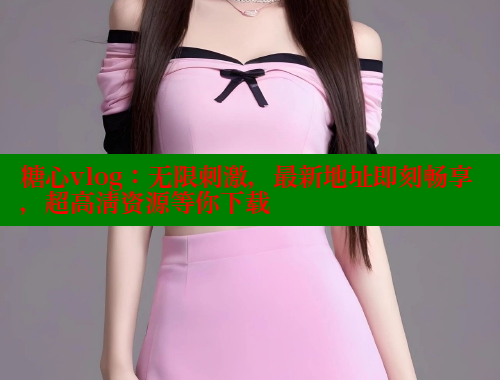 糖心vlog：无限刺激，最新地址即刻畅享，超高清资源等你下载