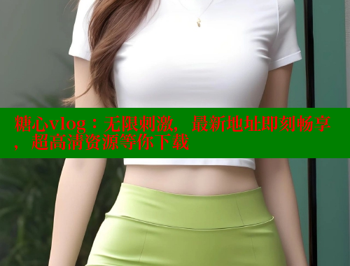糖心vlog：无限刺激，最新地址即刻畅享，超高清资源等你下载