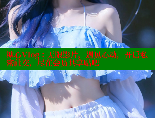 糖心Vlog：无限影片，遇见心动，开启私密社交，尽在会员共享贴吧