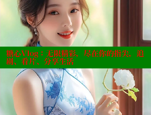 糖心Vlog：无限精彩，尽在你的指尖，追剧、看片、分享生活