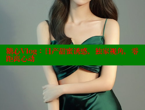 糖心Vlog：日产甜蜜诱惑，独家视角，零距离心动