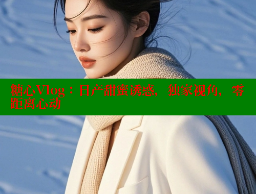 糖心Vlog：日产甜蜜诱惑，独家视角，零距离心动