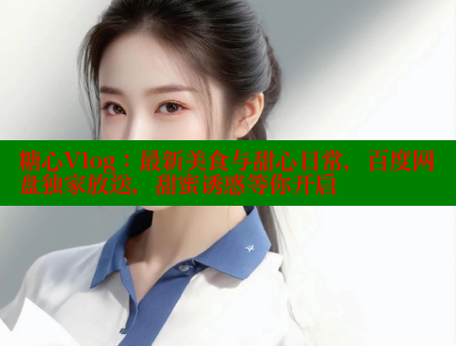 糖心Vlog：最新美食与甜心日常，百度网盘独家放送，甜蜜诱惑等你开启