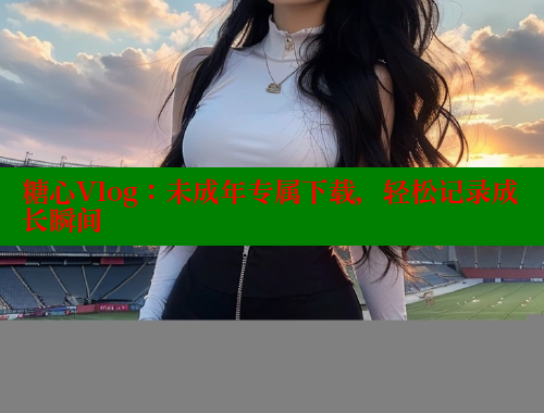 糖心Vlog：未成年专属下载，轻松记录成长瞬间