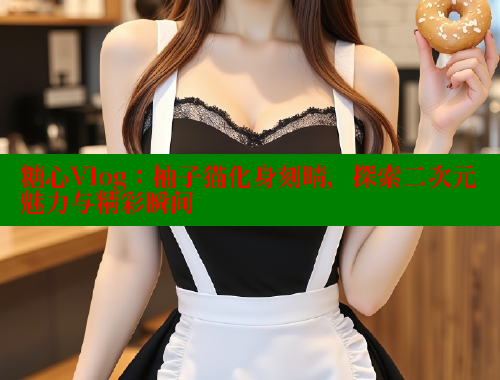 糖心Vlog：柚子猫化身刻晴，探索二次元魅力与精彩瞬间