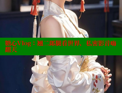 糖心Vlog：翘二郎腿看世界，私密影音嗨翻天
