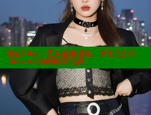 糖心Vlog：艺人视频盛宴，个性化短片， Records你的精彩生活