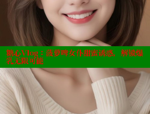 糖心Vlog：菠萝啤女仆甜蜜诱惑，解锁爆乳无限可能