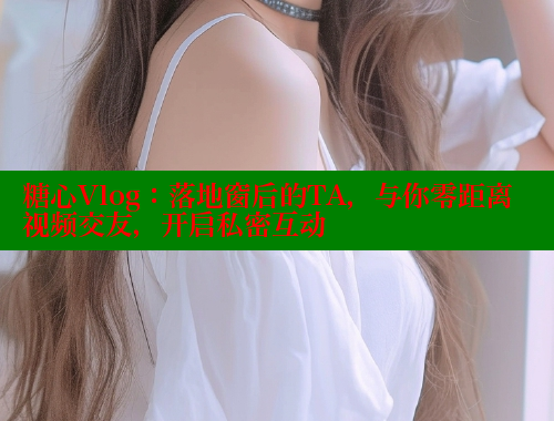 糖心Vlog：落地窗后的TA，与你零距离视频交友，开启私密互动
