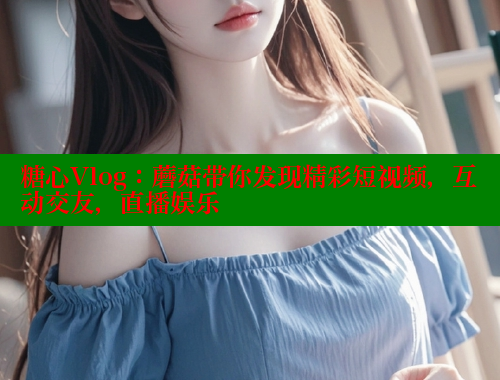 糖心Vlog：蘑菇带你发现精彩短视频，互动交友，直播娱乐