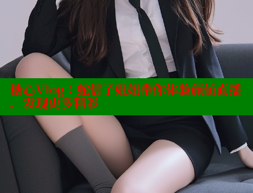 糖心Vlog：蛇信子姐姐带你体验颜值直播，发现更多精彩