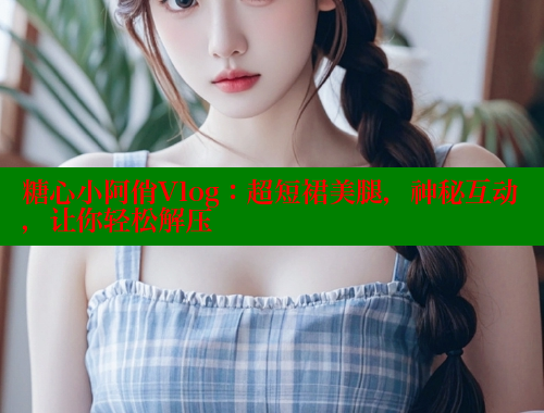 糖心小阿俏Vlog：超短裙美腿，神秘互动，让你轻松解压