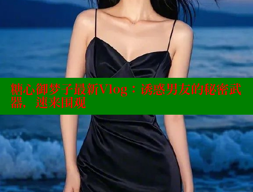 糖心御梦子最新Vlog：诱惑男友的秘密武器，速来围观