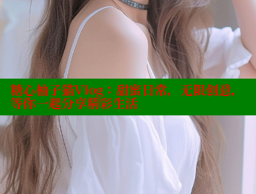 糖心柚子猫Vlog：甜蜜日常，无限创意，等你一起分享精彩生活