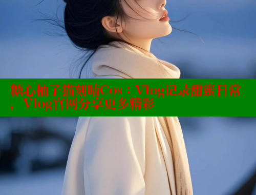 糖心柚子猫刻晴Cos：Vlog记录甜蜜日常，Vlog官网分享更多精彩