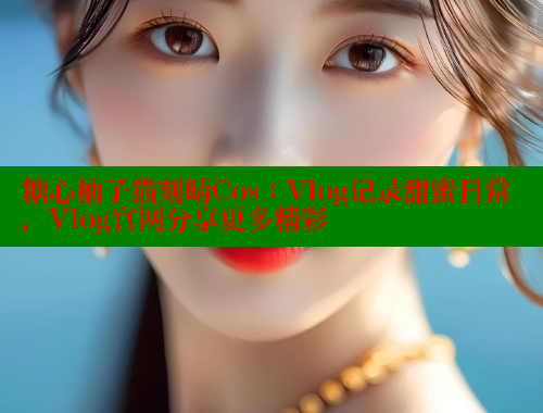 糖心柚子猫刻晴Cos：Vlog记录甜蜜日常，Vlog官网分享更多精彩