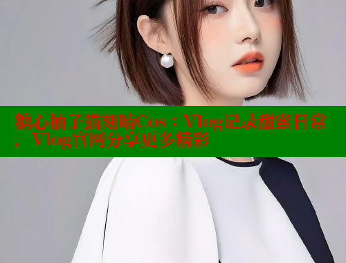 糖心柚子猫刻晴Cos：Vlog记录甜蜜日常，Vlog官网分享更多精彩