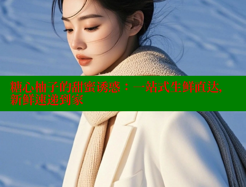 糖心柚子的甜蜜诱惑：一站式生鲜直达，新鲜速递到家