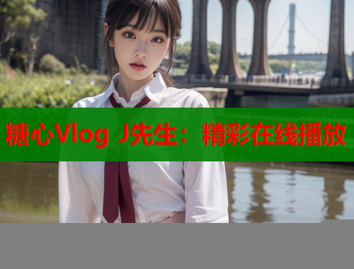 糖心Vlog J先生：精彩在线播放