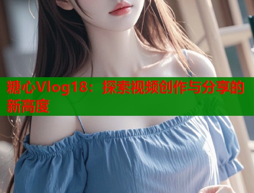 糖心Vlog18：探索视频创作与分享的新高度