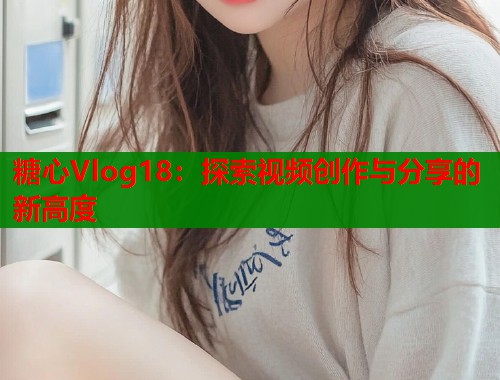 糖心Vlog18：探索视频创作与分享的新高度