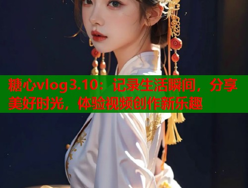 糖心vlog3.10：记录生活瞬间，分享美好时光，体验视频创作新乐趣