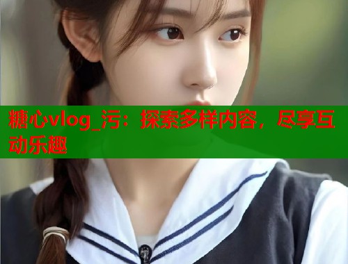 糖心vlog_污：探索多样内容，尽享互动乐趣