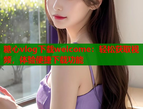 糖心vlog下载welcome：轻松获取视频，体验便捷下载功能