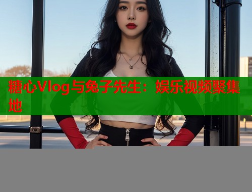 糖心Vlog与兔子先生：娱乐视频聚集地