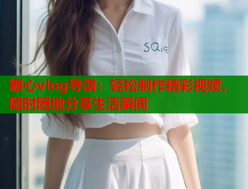 糖心vlog导演：轻松制作精彩视频，随时随地分享生活瞬间
