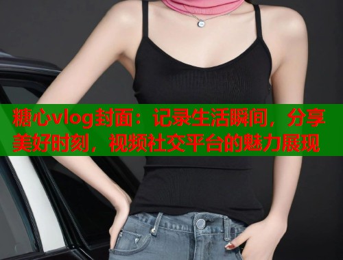 糖心vlog封面：记录生活瞬间，分享美好时刻，视频社交平台的魅力展现