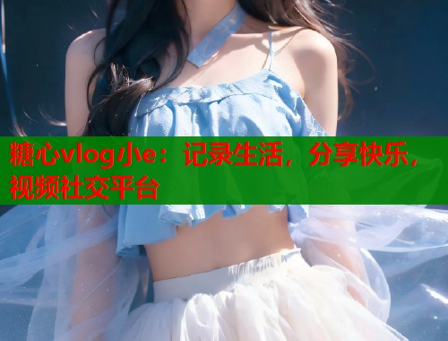 糖心vlog小e：记录生活，分享快乐，视频社交平台