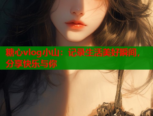 糖心vlog小山：记录生活美好瞬间，分享快乐与你