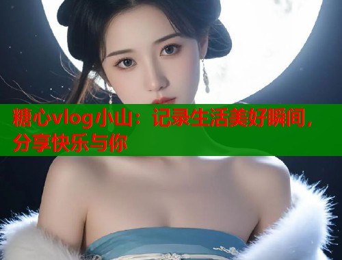 糖心vlog小山：记录生活美好瞬间，分享快乐与你