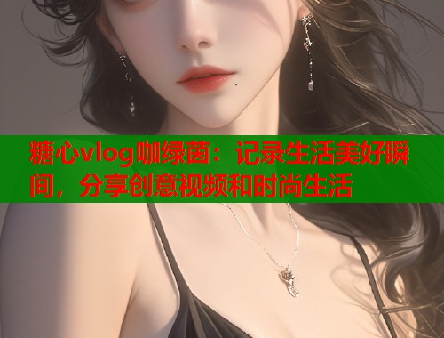 糖心vlog咖绿茵：记录生活美好瞬间，分享创意视频和时尚生活