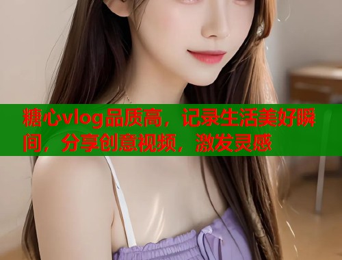 糖心vlog品质高，记录生活美好瞬间，分享创意视频，激发灵感