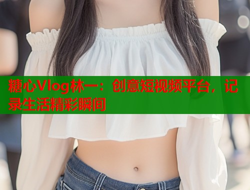 糖心Vlog林一：创意短视频平台，记录生活精彩瞬间