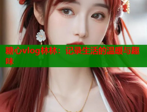 糖心vlog林林：记录生活的温暖与趣味