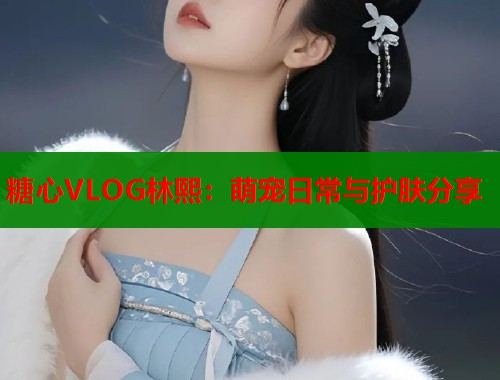 糖心VLOG林熙：萌宠日常与护肤分享