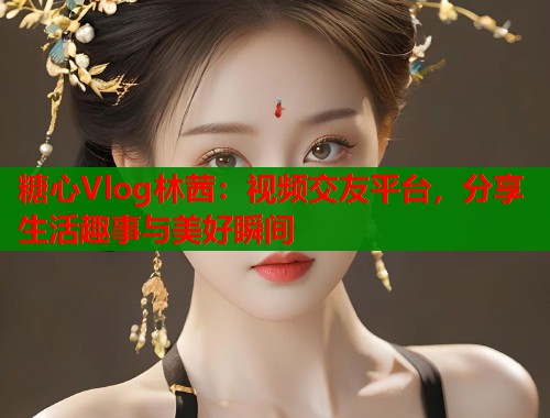 糖心Vlog林茜：视频交友平台，分享生活趣事与美好瞬间