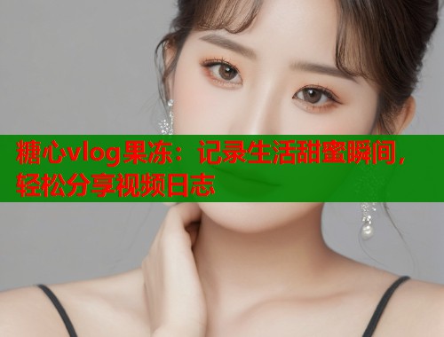 糖心vlog果冻：记录生活甜蜜瞬间，轻松分享视频日志