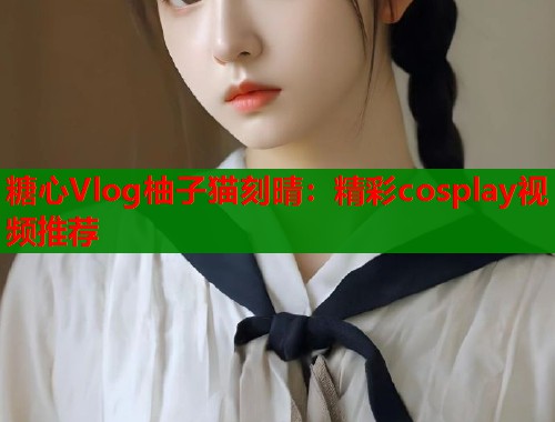 糖心Vlog柚子猫刻晴：精彩cosplay视频推荐