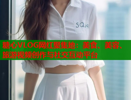 糖心VLOG网红聚集地：美食、美容、旅游视频创作与社交互动平台