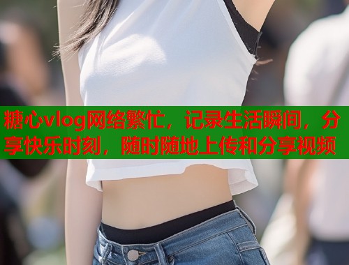 糖心vlog网络繁忙，记录生活瞬间，分享快乐时刻，随时随地上传和分享视频